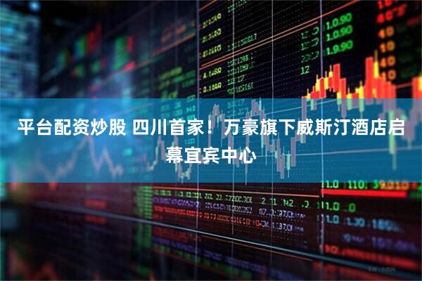 平台配资炒股 四川首家！万豪旗下威斯汀酒店启幕宜宾中心