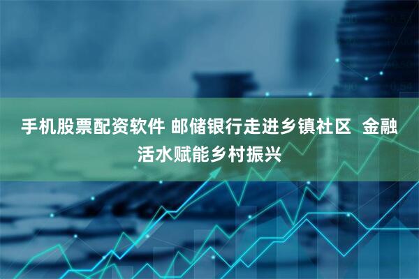 手机股票配资软件 邮储银行走进乡镇社区  金融活水赋能乡村振兴