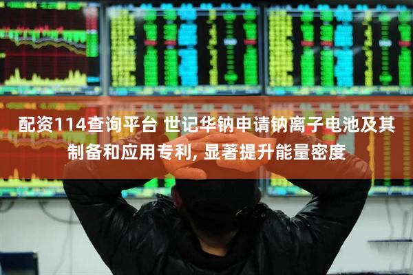 配资114查询平台 世记华钠申请钠离子电池及其制备和应用专利, 显著提升能量密度