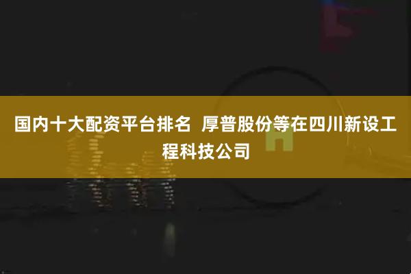 国内十大配资平台排名  厚普股份等在四川新设工程科技公司