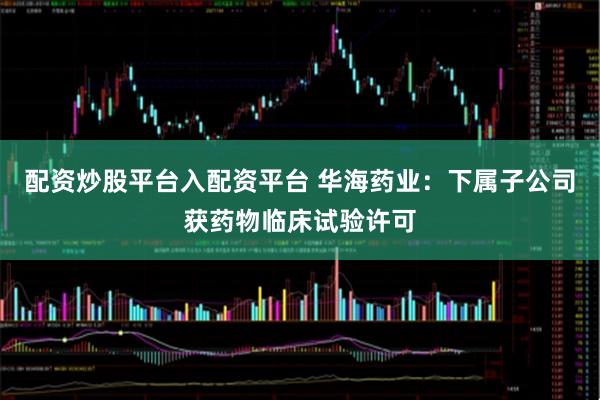 配资炒股平台入配资平台 华海药业：下属子公司获药物临床试验许可