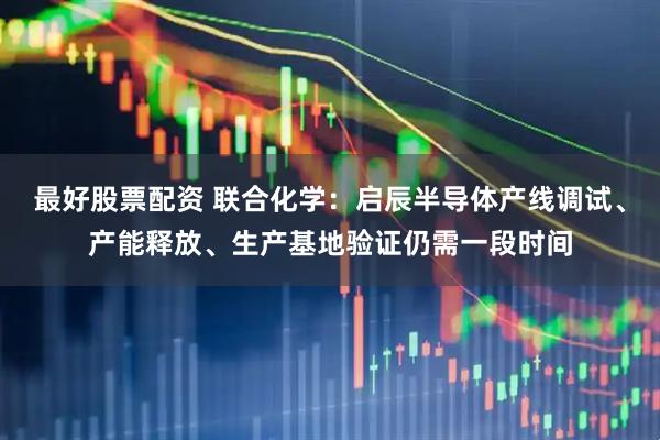 最好股票配资 联合化学：启辰半导体产线调试、产能释放、生产基地验证仍需一段时间