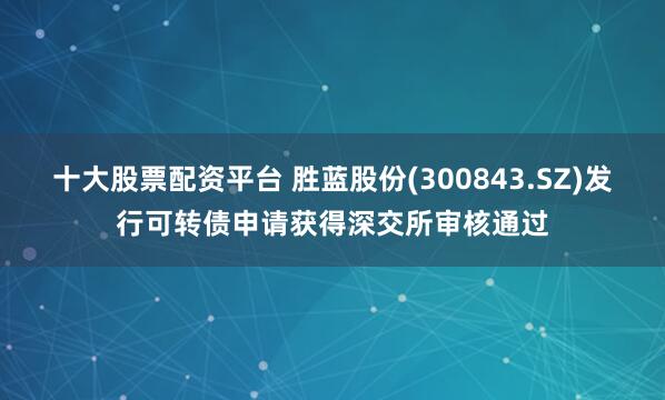 十大股票配资平台 胜蓝股份(300843.SZ)发行可转债申请获得深交所审核通过