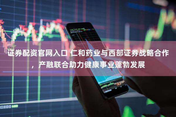 证券配资官网入口 仁和药业与西部证券战略合作，产融联合助力健康事业蓬勃发展