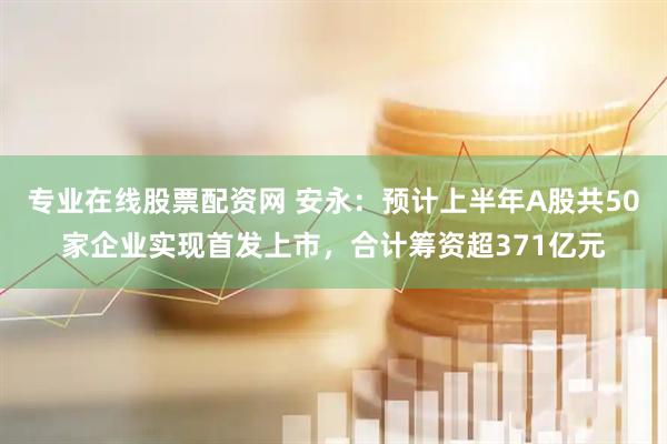 专业在线股票配资网 安永：预计上半年A股共50家企业实现首发上市，合计筹资超371亿元