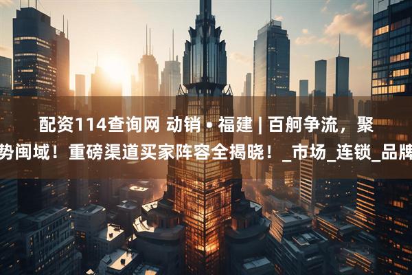 配资114查询网 动销 • 福建 | 百舸争流，聚势闽域！重磅渠道买家阵容全揭晓！_市场_连锁_品牌