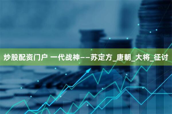 炒股配资门户 一代战神——苏定方_唐朝_大将_征讨