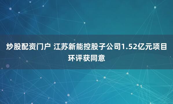炒股配资门户 江苏新能控股子公司1.52亿元项目环评获同意