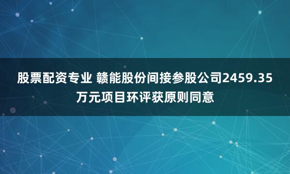 股票配资专业 赣能股份间接参股公司2459.35万元项目环评获原则同意