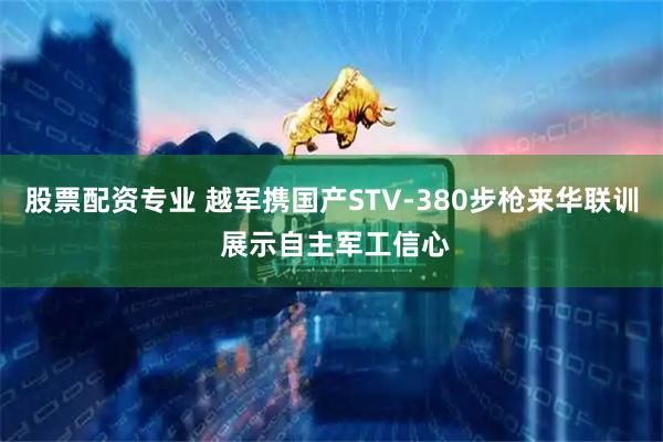 股票配资专业 越军携国产STV-380步枪来华联训 展示自主军工信心