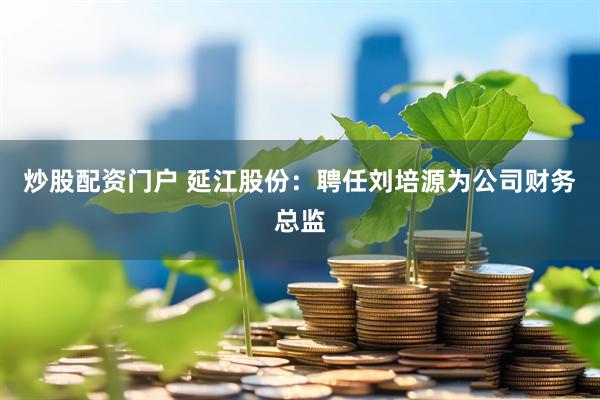炒股配资门户 延江股份：聘任刘培源为公司财务总监