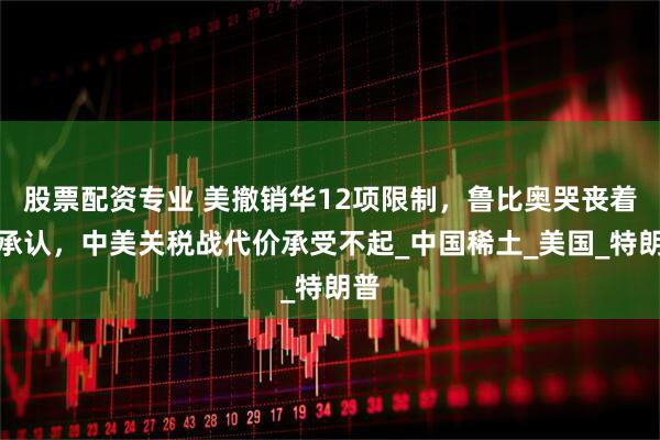 股票配资专业 美撤销华12项限制，鲁比奥哭丧着脸承认，中美关税战代价承受不起_中国稀土_美国_特朗普