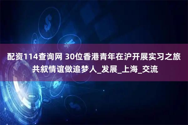 配资114查询网 30位香港青年在沪开展实习之旅 共叙情谊做追梦人_发展_上海_交流