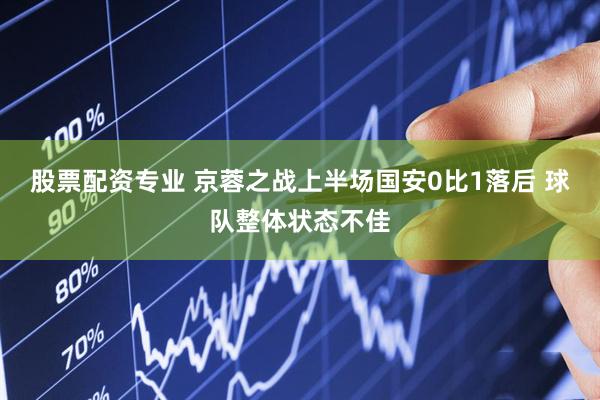股票配资专业 京蓉之战上半场国安0比1落后 球队整体状态不佳