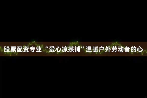 股票配资专业 “爱心凉茶铺”温暖户外劳动者的心