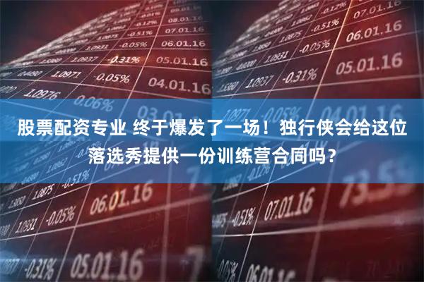 股票配资专业 终于爆发了一场！独行侠会给这位落选秀提供一份训练营合同吗？
